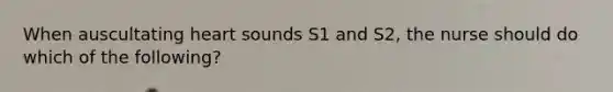 When auscultating heart sounds S1 and S2, the nurse should do which of the following?