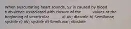 When auscultating heart sounds, S2 is caused by blood turbulence associated with closure of the _____ valves at the beginning of ventricular _____. a) AV; diastole b) Semilunar; systole c) AV; systole d) Semilunar; diastole