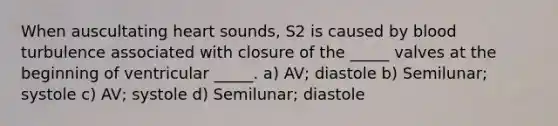 When auscultating heart sounds, S2 is caused by blood turbulence associated with closure of the _____ valves at the beginning of ventricular _____. a) AV; diastole b) Semilunar; systole c) AV; systole d) Semilunar; diastole