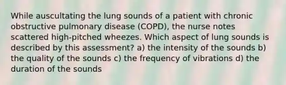 While auscultating the lung sounds of a patient with chronic obstructive pulmonary disease (COPD), the nurse notes scattered high-pitched wheezes. Which aspect of lung sounds is described by this assessment? a) the intensity of the sounds b) the quality of the sounds c) the frequency of vibrations d) the duration of the sounds