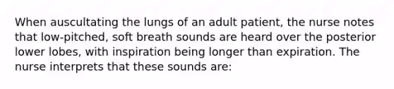 When auscultating the lungs of an adult patient, the nurse notes that low-pitched, soft breath sounds are heard over the posterior lower lobes, with inspiration being longer than expiration. The nurse interprets that these sounds are: