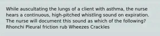 While auscultating the lungs of a client with asthma, the nurse hears a continuous, high-pitched whistling sound on expiration. The nurse will document this sound as which of the following? Rhonchi Pleural friction rub Wheezes Crackles