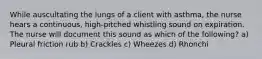 While auscultating the lungs of a client with asthma, the nurse hears a continuous, high-pitched whistling sound on expiration. The nurse will document this sound as which of the following? a) Pleural friction rub b) Crackles c) Wheezes d) Rhonchi