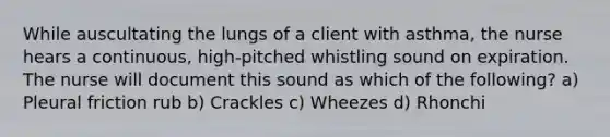While auscultating the lungs of a client with asthma, the nurse hears a continuous, high-pitched whistling sound on expiration. The nurse will document this sound as which of the following? a) Pleural friction rub b) Crackles c) Wheezes d) Rhonchi