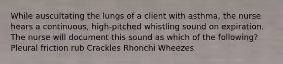 While auscultating the lungs of a client with asthma, the nurse hears a continuous, high-pitched whistling sound on expiration. The nurse will document this sound as which of the following? Pleural friction rub Crackles Rhonchi Wheezes