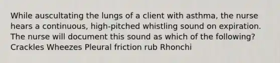 While auscultating the lungs of a client with asthma, the nurse hears a continuous, high-pitched whistling sound on expiration. The nurse will document this sound as which of the following? Crackles Wheezes Pleural friction rub Rhonchi