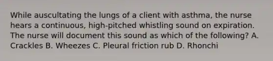 While auscultating the lungs of a client with asthma, the nurse hears a continuous, high-pitched whistling sound on expiration. The nurse will document this sound as which of the following? A. Crackles B. Wheezes C. Pleural friction rub D. Rhonchi