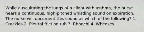 While auscultating the lungs of a client with asthma, the nurse hears a continuous, high-pitched whistling sound on expiration. The nurse will document this sound as which of the following? 1. Crackles 2. Pleural friction rub 3. Rhonchi 4. Wheezes