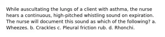 While auscultating the lungs of a client with asthma, the nurse hears a continuous, high-pitched whistling sound on expiration. The nurse will document this sound as which of the following? a. Wheezes. b. Crackles c. Pleural friction rub. d. Rhonchi.
