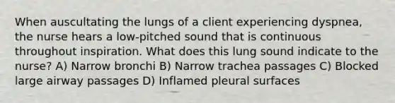 When auscultating the lungs of a client experiencing dyspnea, the nurse hears a low-pitched sound that is continuous throughout inspiration. What does this lung sound indicate to the nurse? A) Narrow bronchi B) Narrow trachea passages C) Blocked large airway passages D) Inflamed pleural surfaces