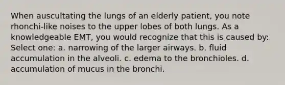 When auscultating the lungs of an elderly patient, you note rhonchi-like noises to the upper lobes of both lungs. As a knowledgeable EMT, you would recognize that this is caused by: Select one: a. narrowing of the larger airways. b. fluid accumulation in the alveoli. c. edema to the bronchioles. d. accumulation of mucus in the bronchi.