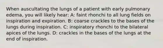 When auscultating the lungs of a patient with early pulmonary edema, you will likely hear: A: faint rhonchi to all lung fields on inspiration and expiration. B: coarse crackles to the bases of the lungs during inspiration. C: inspiratory rhonchi to the bilateral apices of the lungs. D: crackles in the bases of the lungs at the end of inspiration.