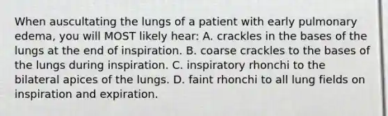 When auscultating the lungs of a patient with early pulmonary edema, you will MOST likely hear: A. crackles in the bases of the lungs at the end of inspiration. B. coarse crackles to the bases of the lungs during inspiration. C. inspiratory rhonchi to the bilateral apices of the lungs. D. faint rhonchi to all lung fields on inspiration and expiration.