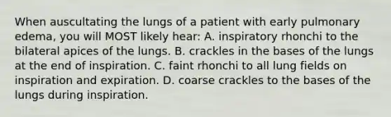 When auscultating the lungs of a patient with early pulmonary edema, you will MOST likely hear: A. inspiratory rhonchi to the bilateral apices of the lungs. B. crackles in the bases of the lungs at the end of inspiration. C. faint rhonchi to all lung fields on inspiration and expiration. D. coarse crackles to the bases of the lungs during inspiration.