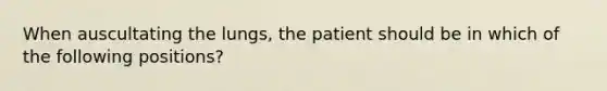 When auscultating the lungs, the patient should be in which of the following positions?