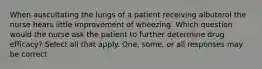 When auscultating the lungs of a patient receiving albuterol the nurse hears little improvement of wheezing. Which question would the nurse ask the patient to further determine drug efficacy? Select all that apply. One, some, or all responses may be correct