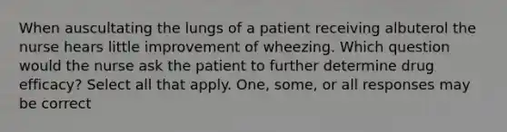 When auscultating the lungs of a patient receiving albuterol the nurse hears little improvement of wheezing. Which question would the nurse ask the patient to further determine drug efficacy? Select all that apply. One, some, or all responses may be correct