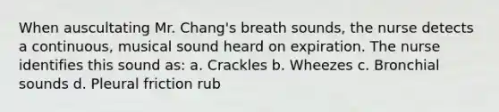 When auscultating Mr. Chang's breath sounds, the nurse detects a continuous, musical sound heard on expiration. The nurse identifies this sound as: a. Crackles b. Wheezes c. Bronchial sounds d. Pleural friction rub