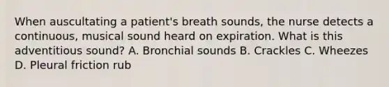 When auscultating a patient's breath sounds, the nurse detects a continuous, musical sound heard on expiration. What is this adventitious sound? A. Bronchial sounds B. Crackles C. Wheezes D. Pleural friction rub