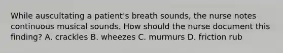 While auscultating a patient's breath sounds, the nurse notes continuous musical sounds. How should the nurse document this finding? A. crackles B. wheezes C. murmurs D. friction rub