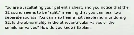 You are auscultating your patient's chest, and you notice that the S2 sound seems to be "split," meaning that you can hear two separate sounds. You can also hear a noticeable murmur during S2. Is the abnormality in the atrioventricular valves or the semilunar valves? How do you know? Explain.