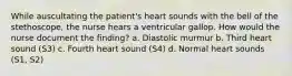 While auscultating the patient's heart sounds with the bell of the stethoscope, the nurse hears a ventricular gallop. How would the nurse document the finding? a. Diastolic murmur b. Third heart sound (S3) c. Fourth heart sound (S4) d. Normal heart sounds (S1, S2)