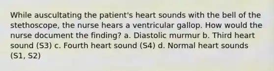 While auscultating the patient's heart sounds with the bell of the stethoscope, the nurse hears a ventricular gallop. How would the nurse document the finding? a. Diastolic murmur b. Third heart sound (S3) c. Fourth heart sound (S4) d. Normal heart sounds (S1, S2)