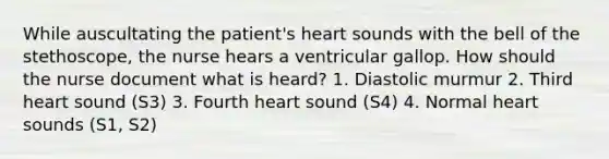 While auscultating the patient's heart sounds with the bell of the stethoscope, the nurse hears a ventricular gallop. How should the nurse document what is heard? 1. Diastolic murmur 2. Third heart sound (S3) 3. Fourth heart sound (S4) 4. Normal heart sounds (S1, S2)