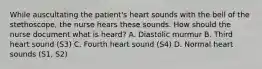 While auscultating the patient's heart sounds with the bell of the stethoscope, the nurse hears these sounds. How should the nurse document what is heard? A. Diastolic murmur B. Third heart sound (S3) C. Fourth heart sound (S4) D. Normal heart sounds (S1, S2)