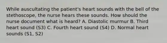 While auscultating the patient's heart sounds with the bell of the stethoscope, the nurse hears these sounds. How should the nurse document what is heard? A. Diastolic murmur B. Third heart sound (S3) C. Fourth heart sound (S4) D. Normal heart sounds (S1, S2)