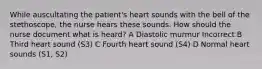 While auscultating the patient's heart sounds with the bell of the stethoscope, the nurse hears these sounds. How should the nurse document what is heard? A Diastolic murmur Incorrect B Third heart sound (S3) C Fourth heart sound (S4) D Normal heart sounds (S1, S2)