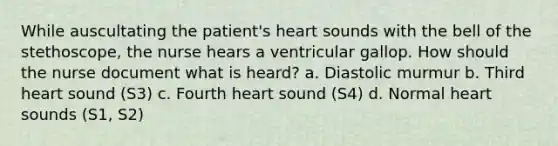 While auscultating the patient's heart sounds with the bell of the stethoscope, the nurse hears a ventricular gallop. How should the nurse document what is heard? a. Diastolic murmur b. Third heart sound (S3) c. Fourth heart sound (S4) d. Normal heart sounds (S1, S2)