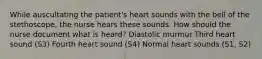 While auscultating the patient's heart sounds with the bell of the stethoscope, the nurse hears these sounds. How should the nurse document what is heard? Diastolic murmur Third heart sound (S3) Fourth heart sound (S4) Normal heart sounds (S1, S2)