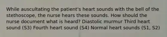 While auscultating the patient's heart sounds with the bell of the stethoscope, the nurse hears these sounds. How should the nurse document what is heard? Diastolic murmur Third heart sound (S3) Fourth heart sound (S4) Normal heart sounds (S1, S2)