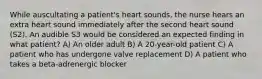 While auscultating a patient's heart sounds, the nurse hears an extra heart sound immediately after the second heart sound (S2). An audible S3 would be considered an expected finding in what patient? A) An older adult B) A 20-year-old patient C) A patient who has undergone valve replacement D) A patient who takes a beta-adrenergic blocker