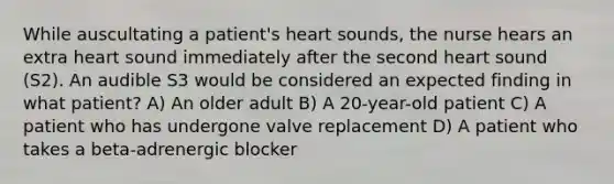 While auscultating a patient's heart sounds, the nurse hears an extra heart sound immediately after the second heart sound (S2). An audible S3 would be considered an expected finding in what patient? A) An older adult B) A 20-year-old patient C) A patient who has undergone valve replacement D) A patient who takes a beta-adrenergic blocker