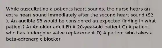 While auscultating a patients heart sounds, the nurse hears an extra heart sound immediately after the second heart sound (S2 ). An audible S3 would be considered an expected finding in what patient? A) An older adult B) A 20-year-old patient C) A patient who has undergone valve replacement D) A patient who takes a beta-adrenergic blocker