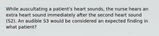 While auscultating a patient's heart sounds, the nurse hears an extra heart sound immediately after the second heart sound (S2). An audible S3 would be considered an expected finding in what patient?