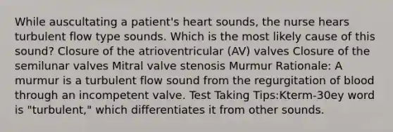 While auscultating a patient's heart sounds, the nurse hears turbulent flow type sounds. Which is the most likely cause of this sound? Closure of the atrioventricular (AV) valves Closure of the semilunar valves Mitral valve stenosis Murmur Rationale: A murmur is a turbulent flow sound from the regurgitation of blood through an incompetent valve. Test Taking Tips:Kterm-30ey word is "turbulent," which differentiates it from other sounds.