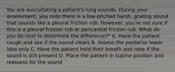 You are auscultating a patient's lung sounds. During your assessment, you note there is a low-pitched harsh, grating sound that sounds like a pleural friction rub. However, you're not sure if this is a pleural friction rub or pericardial friction rub. What do you do next to determine the difference?* A. Have the patient cough and see if the sound clears B. Assess the posterior lower lobe only C. Have the patient hold their breath and note if the sound is still present D. Place the patient in supine position and reassess for the sound