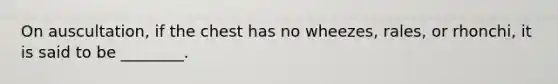 On​ auscultation, if the chest has no​ wheezes, rales, or​ rhonchi, it is said to be​ ________.