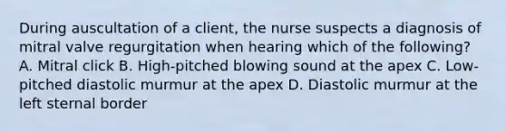 During auscultation of a client, the nurse suspects a diagnosis of mitral valve regurgitation when hearing which of the following? A. Mitral click B. High-pitched blowing sound at the apex C. Low-pitched diastolic murmur at the apex D. Diastolic murmur at the left sternal border