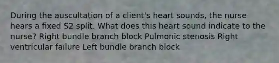 During the auscultation of a client's heart sounds, the nurse hears a fixed S2 split. What does this heart sound indicate to the nurse? Right bundle branch block Pulmonic stenosis Right ventricular failure Left bundle branch block