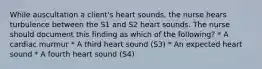 While auscultation a client's heart sounds, the nurse hears turbulence between the S1 and S2 heart sounds. The nurse should document this finding as which of the following? * A cardiac murmur * A third heart sound (S3) * An expected heart sound * A fourth heart sound (S4)