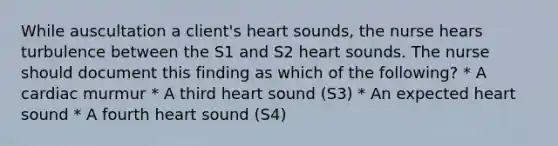 While auscultation a client's heart sounds, the nurse hears turbulence between the S1 and S2 heart sounds. The nurse should document this finding as which of the following? * A cardiac murmur * A third heart sound (S3) * An expected heart sound * A fourth heart sound (S4)