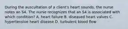 During the auscultation of a client's heart sounds, the nurse notes an S4. The nurse recognizes that an S4 is associated with which condition? A. heart failure B. diseased heart valves C. hypertensive heart disease D. turbulent blood flow