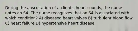 During the auscultation of a client's heart sounds, the nurse notes an S4. The nurse recognizes that an S4 is associated with which condition? A) diseased heart valves B) turbulent blood flow C) heart failure D) hypertensive heart disease