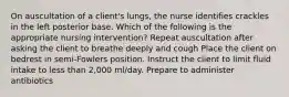 On auscultation of a client's lungs, the nurse identifies crackles in the left posterior base. Which of the following is the appropriate nursing intervention? Repeat auscultation after asking the client to breathe deeply and cough Place the client on bedrest in semi-Fowlers position. Instruct the client to limit fluid intake to less than 2,000 ml/day. Prepare to administer antibiotics