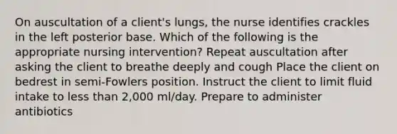 On auscultation of a client's lungs, the nurse identifies crackles in the left posterior base. Which of the following is the appropriate nursing intervention? Repeat auscultation after asking the client to breathe deeply and cough Place the client on bedrest in semi-Fowlers position. Instruct the client to limit fluid intake to less than 2,000 ml/day. Prepare to administer antibiotics