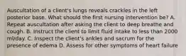 Auscultation of a client's lungs reveals crackles in the left posterior base. What should the first nursing intervention be? A. Repeat auscultation after asking the client to deep breathe and cough. B. Instruct the client to limit fluid intake to less than 2000 ml/day. C. Inspect the client's ankles and sacrum for the presence of edema D. Assess for other symptoms of heart failure